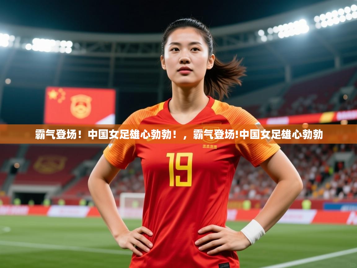 2025 欧宝体育平台介绍霸气登场!中国女足雄心勃勃!,霸气登场!中国女足雄心勃勃 第4张